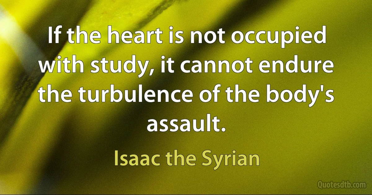 If the heart is not occupied with study, it cannot endure the turbulence of the body's assault. (Isaac the Syrian)