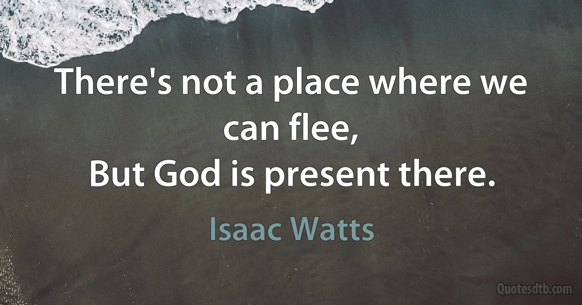 There's not a place where we can flee,
But God is present there. (Isaac Watts)