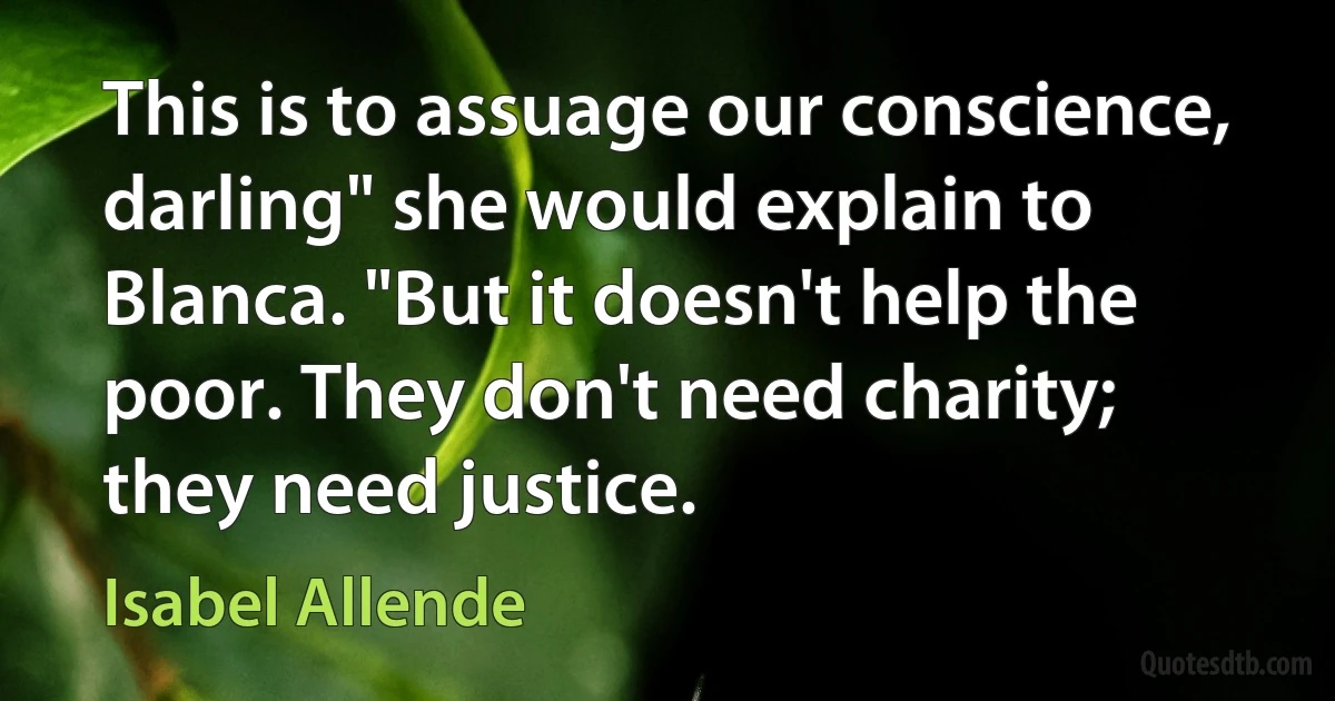 This is to assuage our conscience, darling" she would explain to Blanca. "But it doesn't help the poor. They don't need charity; they need justice. (Isabel Allende)