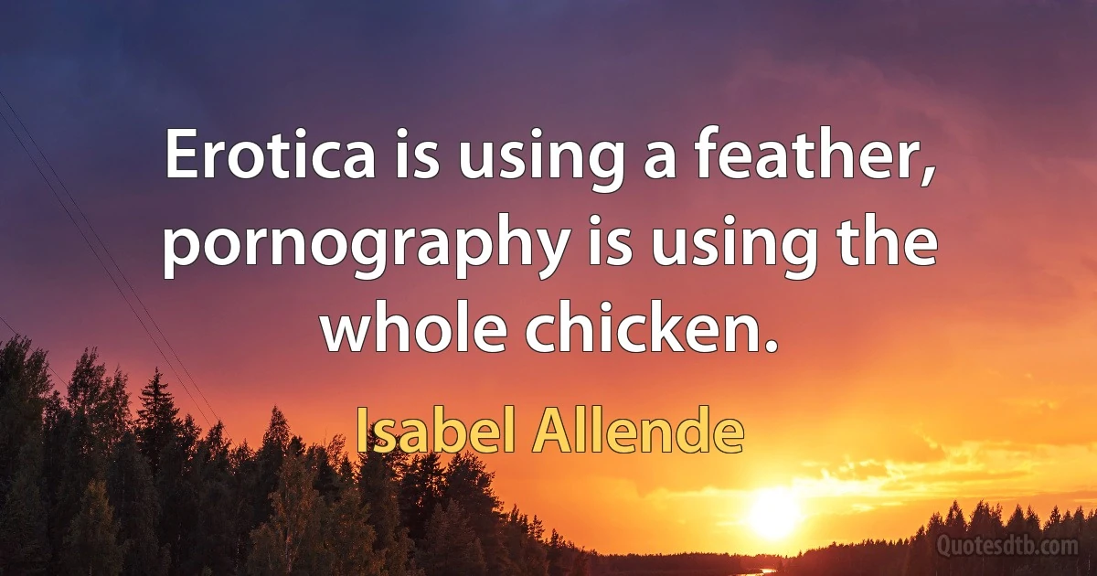 Erotica is using a feather, pornography is using the whole chicken. (Isabel Allende)