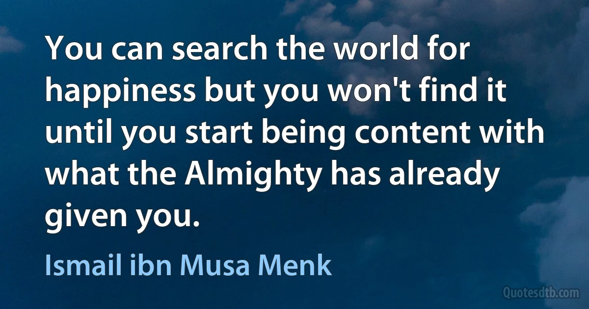 You can search the world for happiness but you won't find it until you start being content with what the Almighty has already given you. (Ismail ibn Musa Menk)