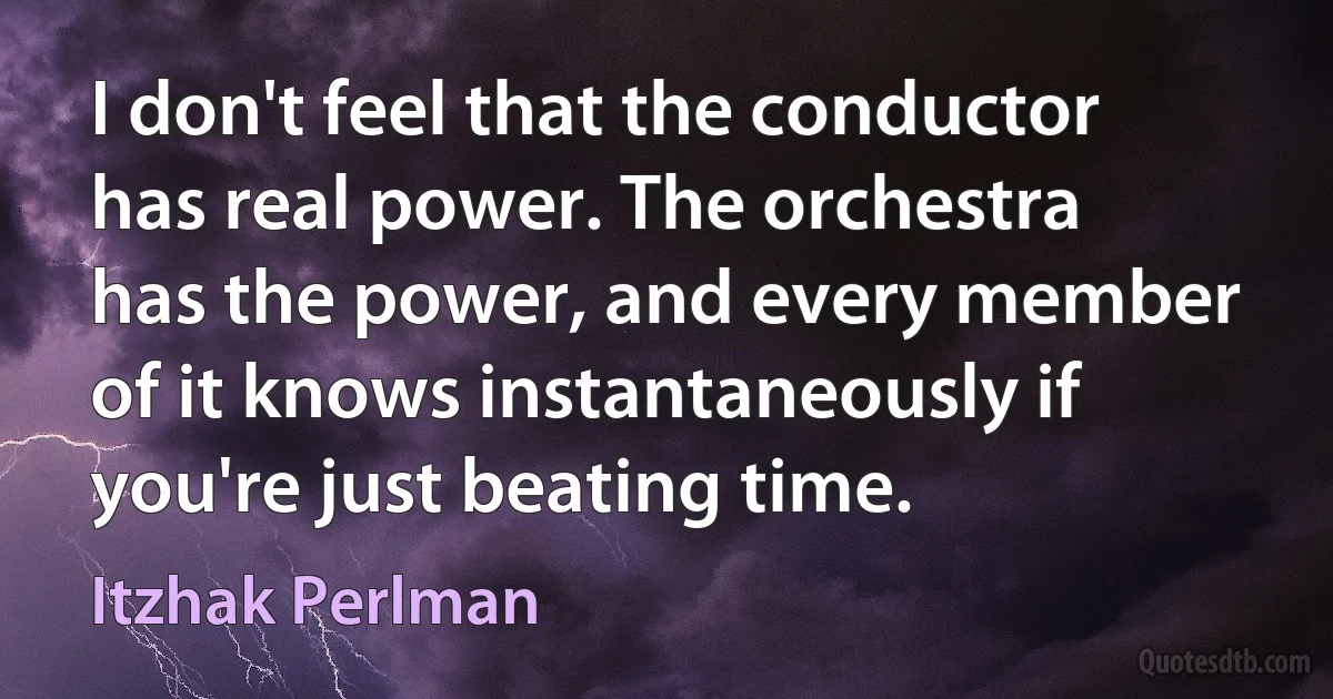 I don't feel that the conductor has real power. The orchestra has the power, and every member of it knows instantaneously if you're just beating time. (Itzhak Perlman)