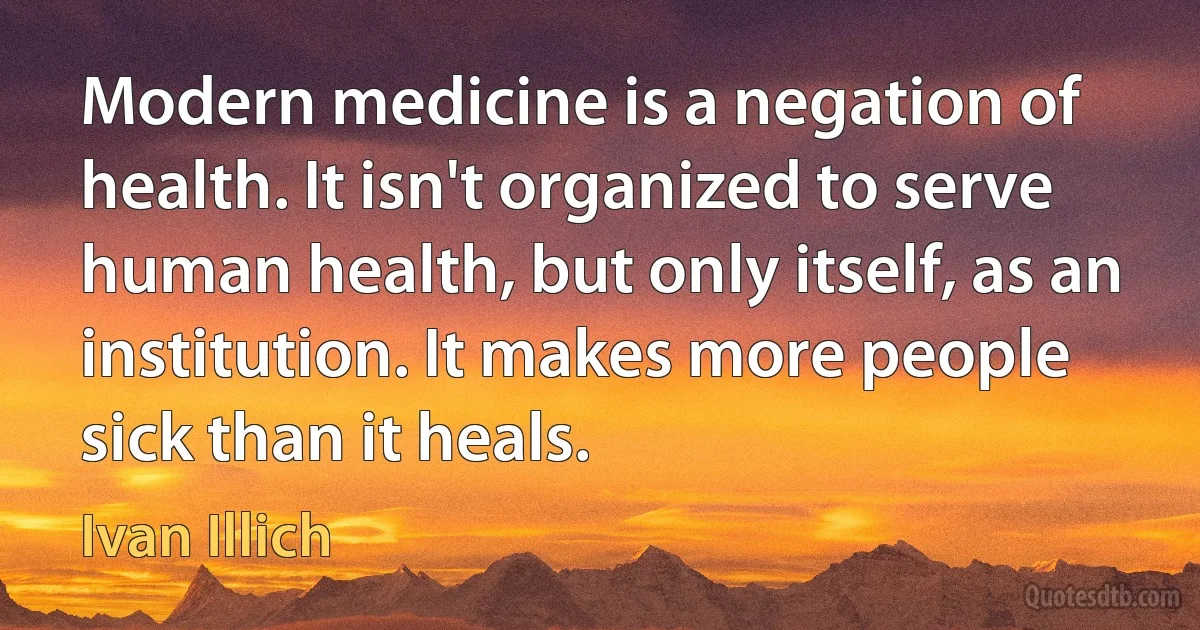 Modern medicine is a negation of health. It isn't organized to serve human health, but only itself, as an institution. It makes more people sick than it heals. (Ivan Illich)