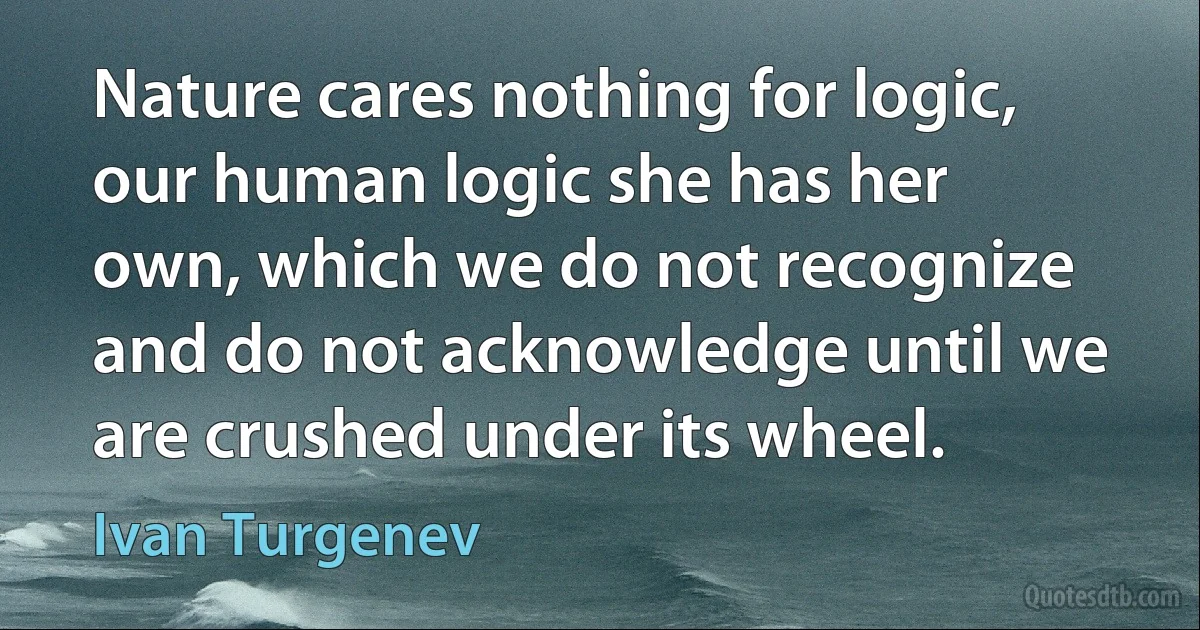 Nature cares nothing for logic, our human logic she has her own, which we do not recognize and do not acknowledge until we are crushed under its wheel. (Ivan Turgenev)