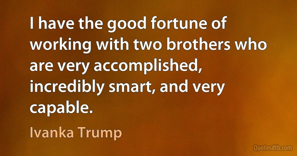 I have the good fortune of working with two brothers who are very accomplished, incredibly smart, and very capable. (Ivanka Trump)