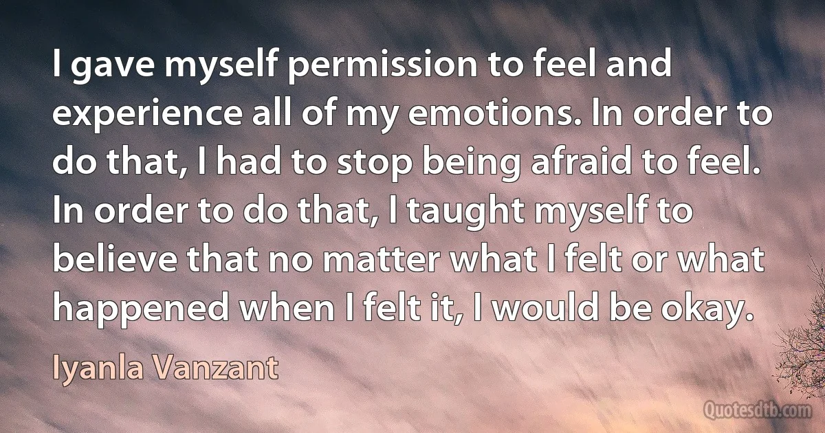 I gave myself permission to feel and experience all of my emotions. In order to do that, I had to stop being afraid to feel. In order to do that, I taught myself to believe that no matter what I felt or what happened when I felt it, I would be okay. (Iyanla Vanzant)