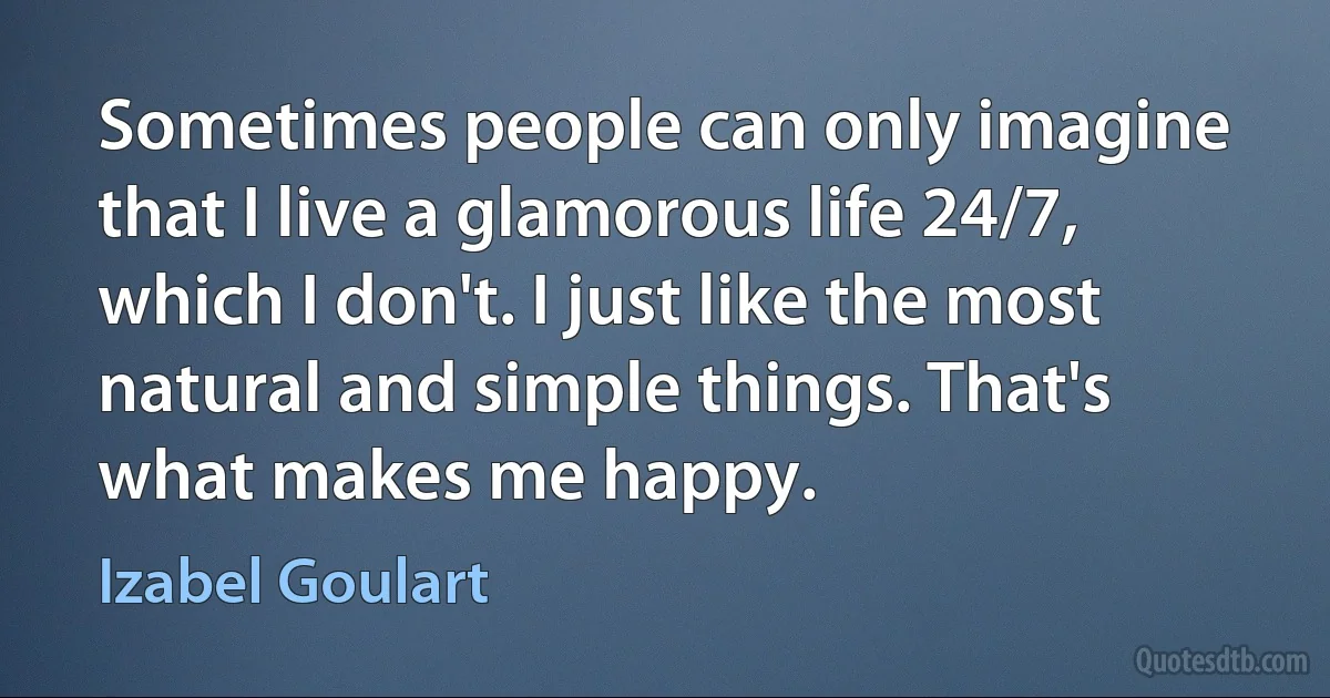 Sometimes people can only imagine that I live a glamorous life 24/7, which I don't. I just like the most natural and simple things. That's what makes me happy. (Izabel Goulart)