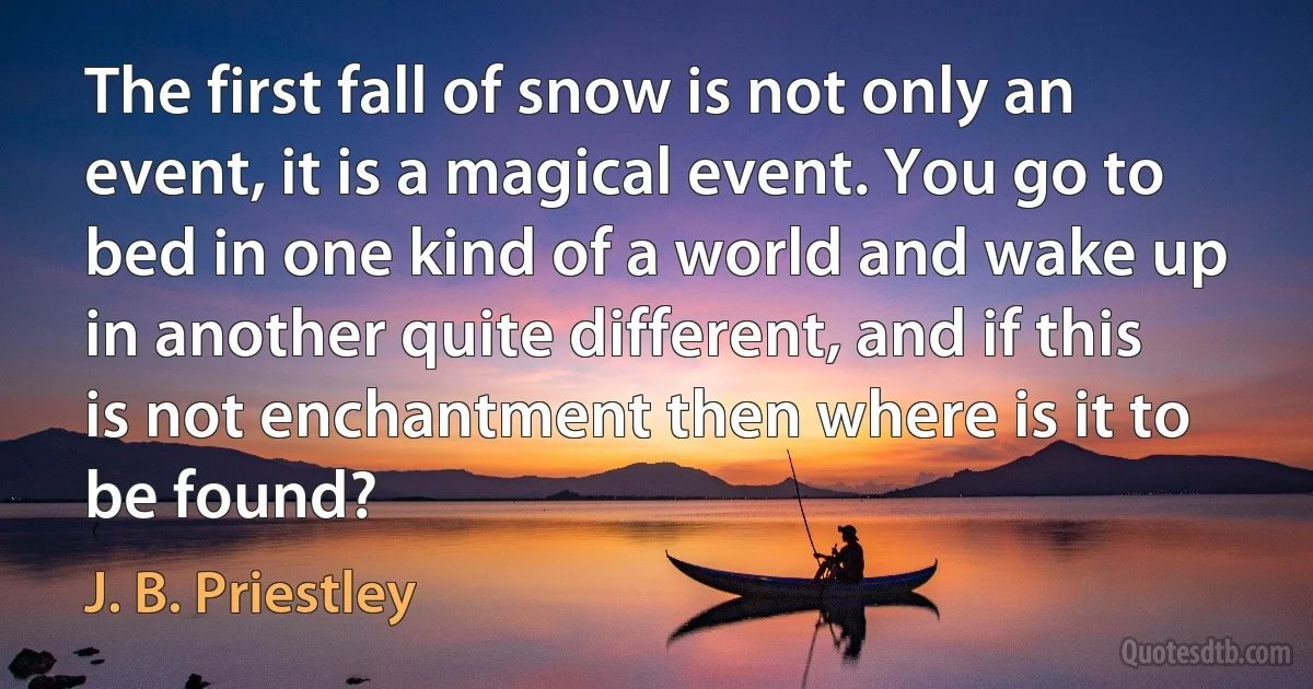 The first fall of snow is not only an event, it is a magical event. You go to bed in one kind of a world and wake up in another quite different, and if this is not enchantment then where is it to be found? (J. B. Priestley)