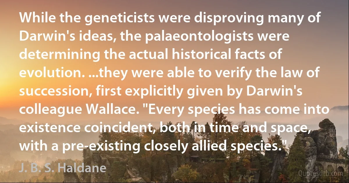 While the geneticists were disproving many of Darwin's ideas, the palaeontologists were determining the actual historical facts of evolution. ...they were able to verify the law of succession, first explicitly given by Darwin's colleague Wallace. "Every species has come into existence coincident, both in time and space, with a pre-existing closely allied species." (J. B. S. Haldane)