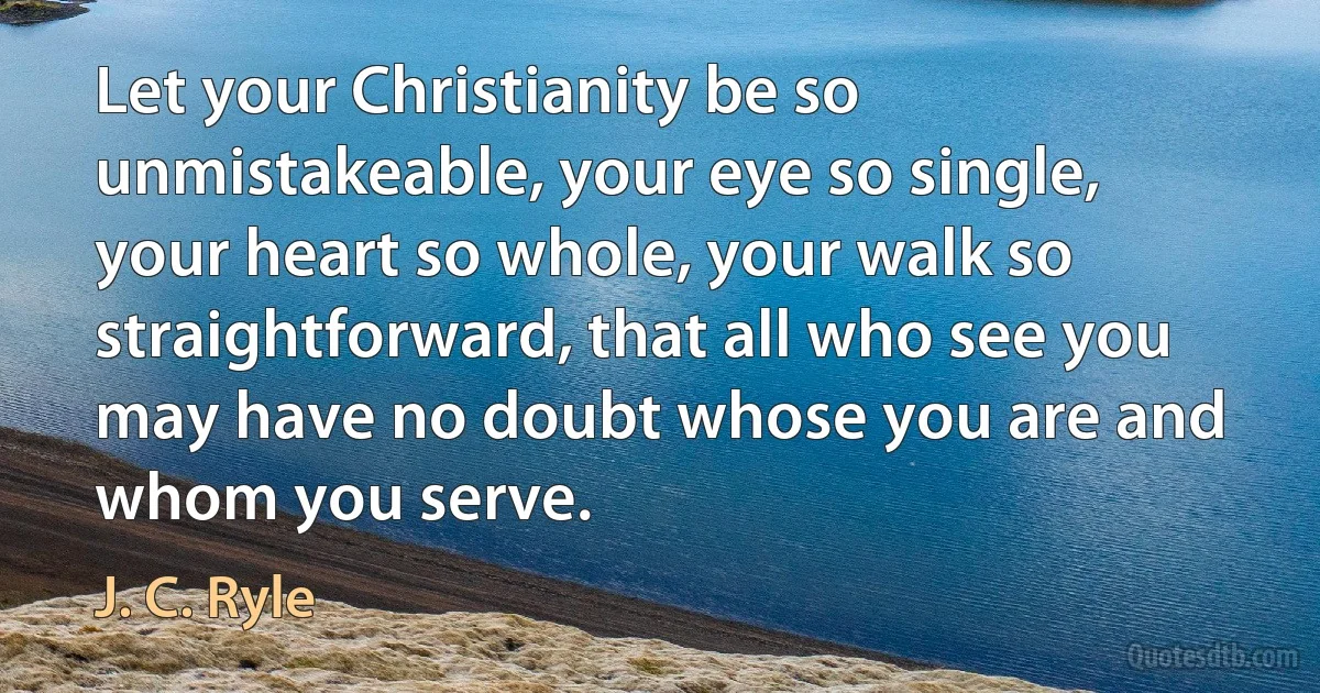 Let your Christianity be so unmistakeable, your eye so single, your heart so whole, your walk so straightforward, that all who see you may have no doubt whose you are and whom you serve. (J. C. Ryle)