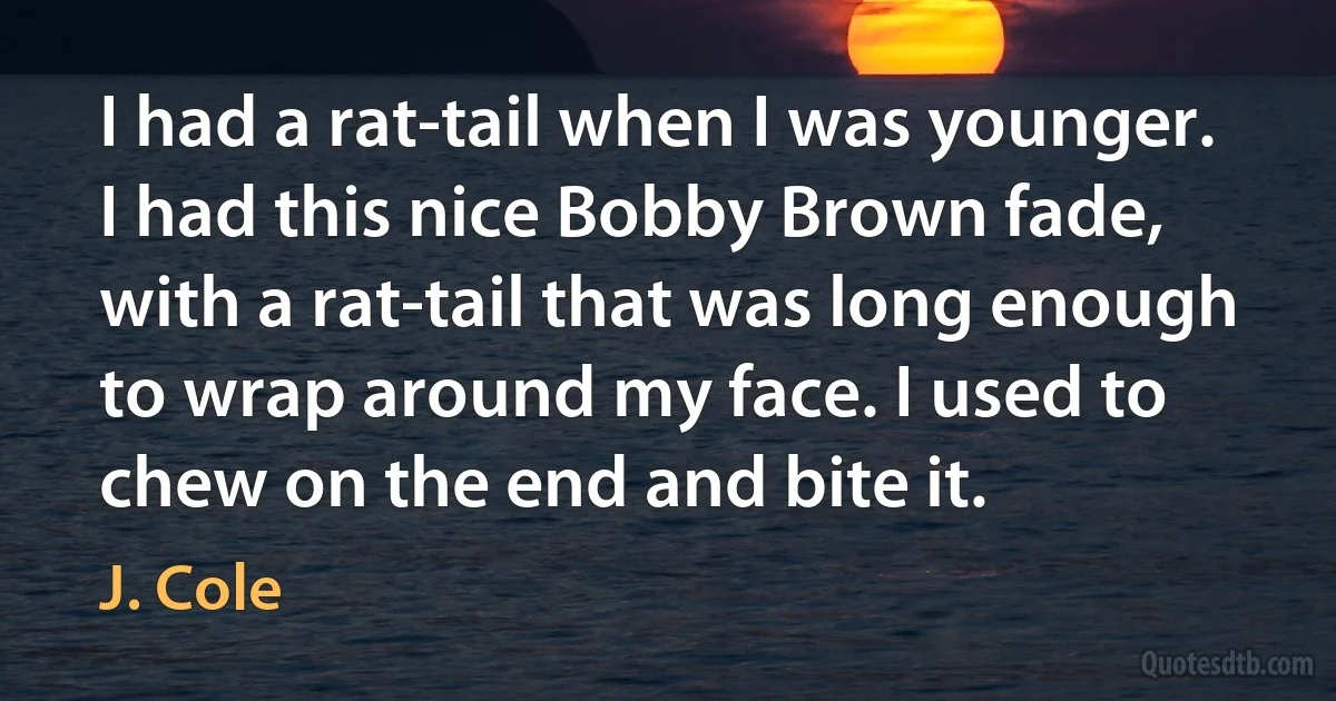 I had a rat-tail when I was younger. I had this nice Bobby Brown fade, with a rat-tail that was long enough to wrap around my face. I used to chew on the end and bite it. (J. Cole)