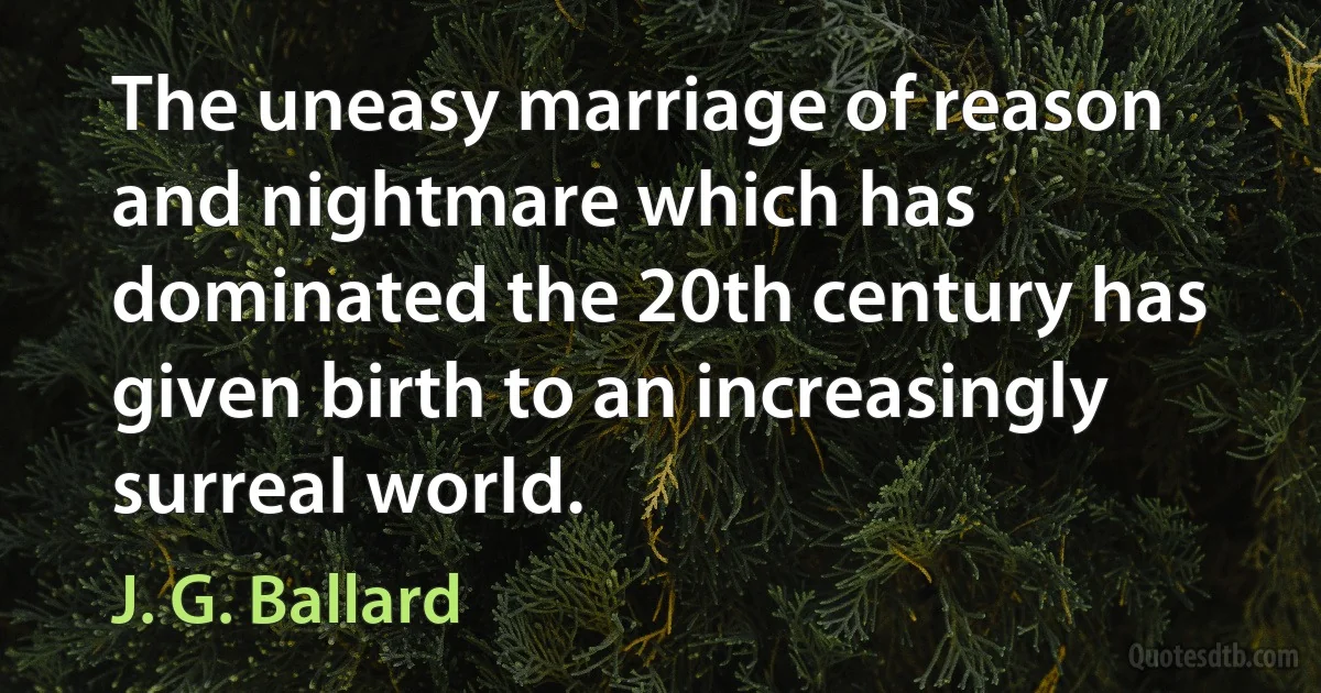 The uneasy marriage of reason and nightmare which has dominated the 20th century has given birth to an increasingly surreal world. (J. G. Ballard)