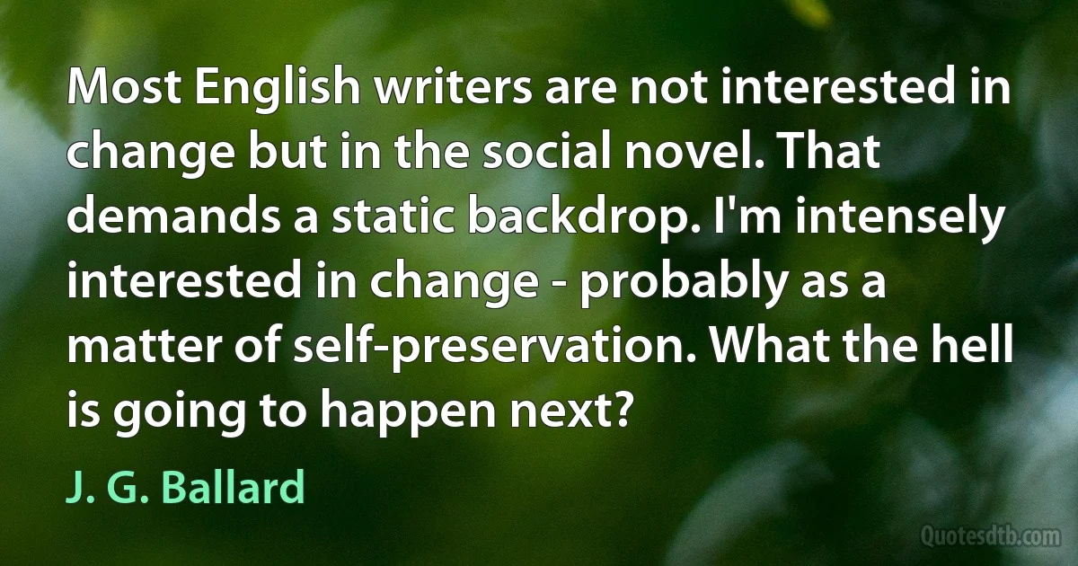 Most English writers are not interested in change but in the social novel. That demands a static backdrop. I'm intensely interested in change - probably as a matter of self-preservation. What the hell is going to happen next? (J. G. Ballard)