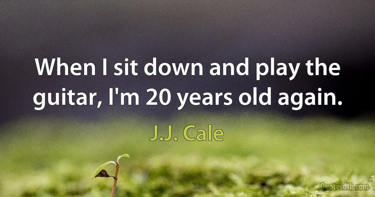 When I sit down and play the guitar, I'm 20 years old again. (J.J. Cale)