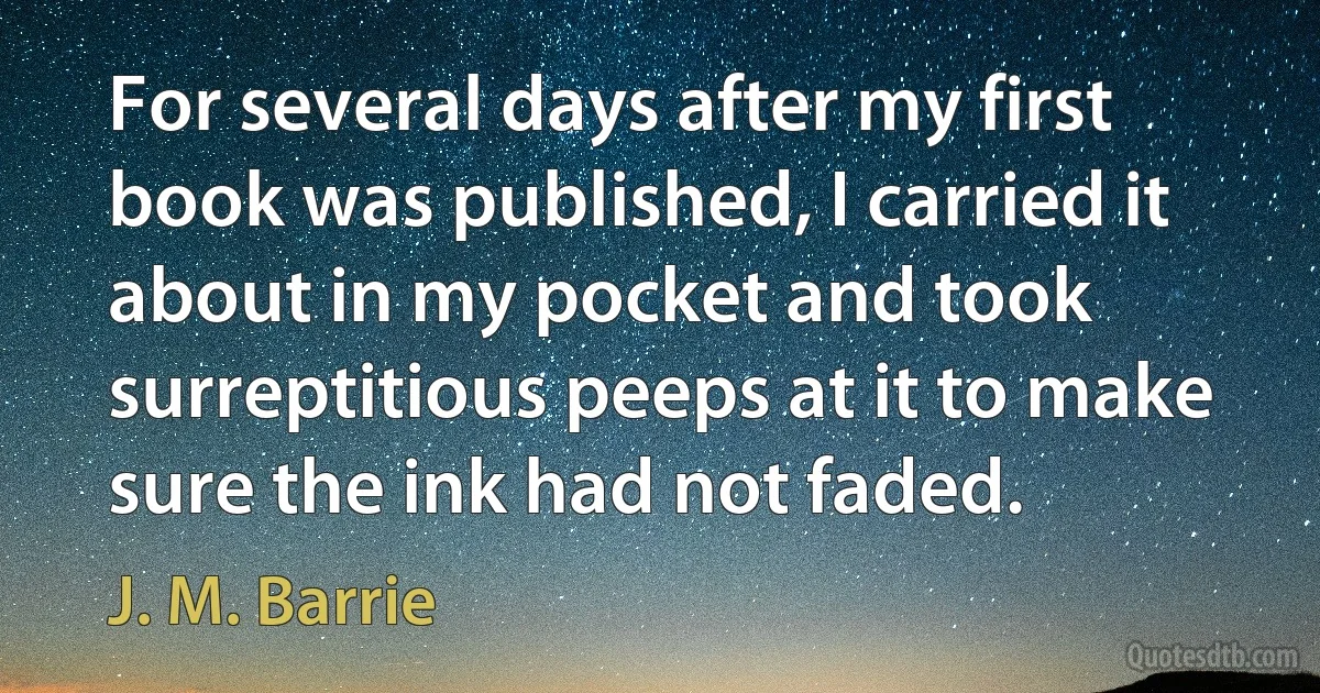 For several days after my first book was published, I carried it about in my pocket and took surreptitious peeps at it to make sure the ink had not faded. (J. M. Barrie)