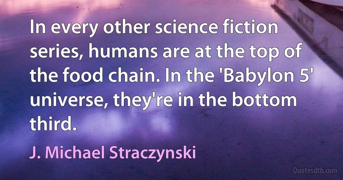 In every other science fiction series, humans are at the top of the food chain. In the 'Babylon 5' universe, they're in the bottom third. (J. Michael Straczynski)