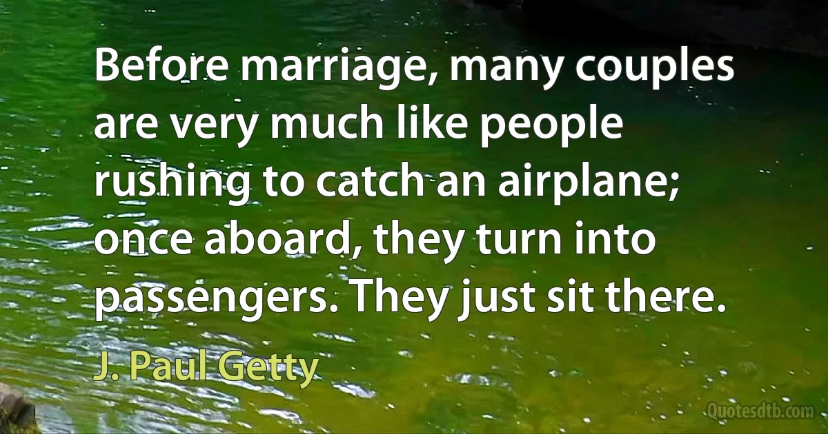 Before marriage, many couples are very much like people rushing to catch an airplane; once aboard, they turn into passengers. They just sit there. (J. Paul Getty)