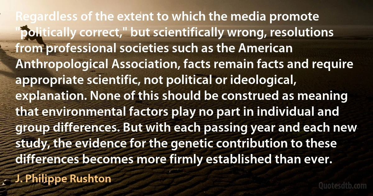 Regardless of the extent to which the media promote "politically correct," but scientifically wrong, resolutions from professional societies such as the American Anthropological Association, facts remain facts and require appropriate scientific, not political or ideological, explanation. None of this should be construed as meaning that environmental factors play no part in individual and group differences. But with each passing year and each new study, the evidence for the genetic contribution to these differences becomes more firmly established than ever. (J. Philippe Rushton)