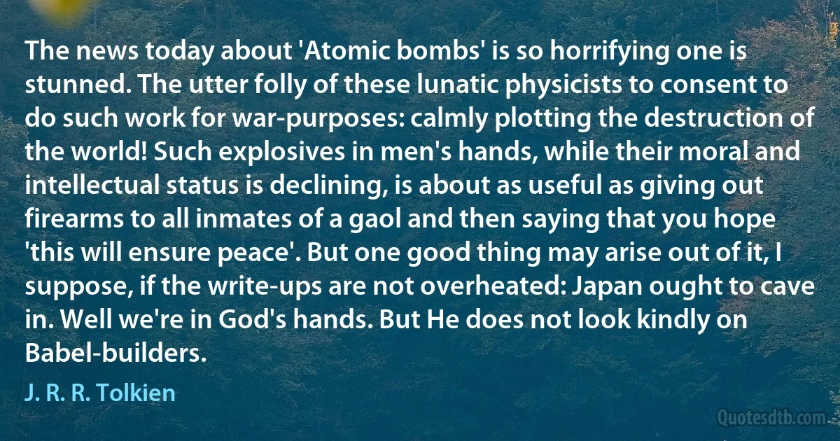 The news today about 'Atomic bombs' is so horrifying one is stunned. The utter folly of these lunatic physicists to consent to do such work for war-purposes: calmly plotting the destruction of the world! Such explosives in men's hands, while their moral and intellectual status is declining, is about as useful as giving out firearms to all inmates of a gaol and then saying that you hope 'this will ensure peace'. But one good thing may arise out of it, I suppose, if the write-ups are not overheated: Japan ought to cave in. Well we're in God's hands. But He does not look kindly on Babel-builders. (J. R. R. Tolkien)