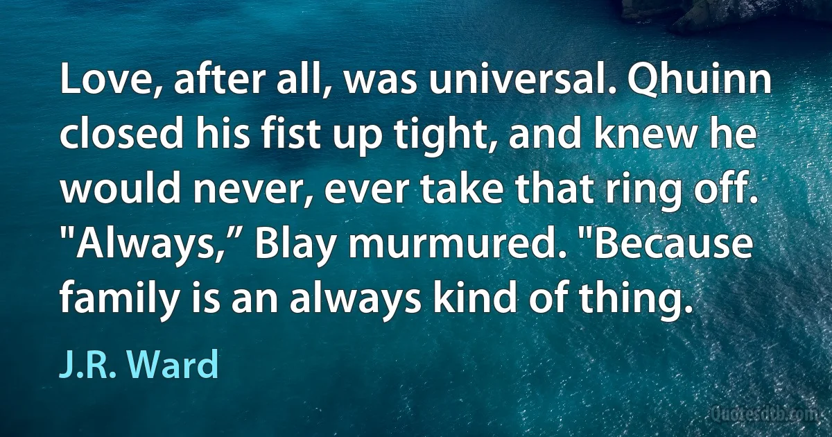 Love, after all, was universal. Qhuinn closed his fist up tight, and knew he would never, ever take that ring off. "Always,” Blay murmured. "Because family is an always kind of thing. (J.R. Ward)