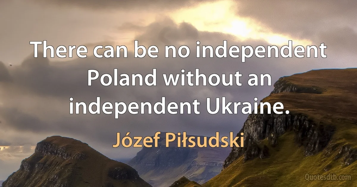 There can be no independent Poland without an independent Ukraine. (Józef Piłsudski)