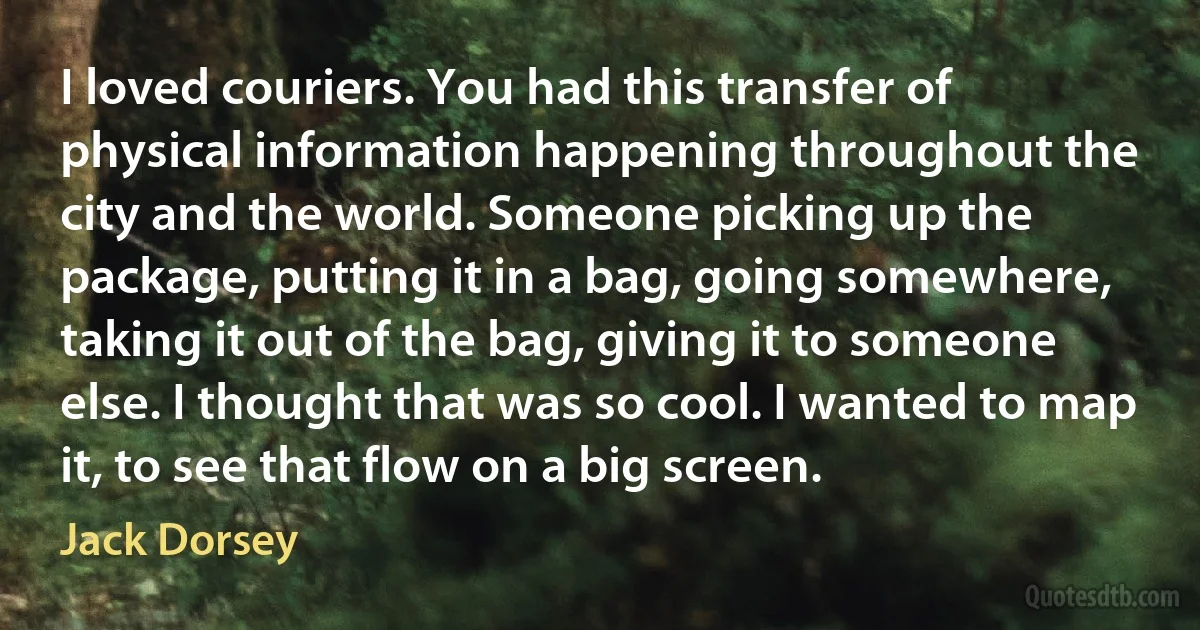 I loved couriers. You had this transfer of physical information happening throughout the city and the world. Someone picking up the package, putting it in a bag, going somewhere, taking it out of the bag, giving it to someone else. I thought that was so cool. I wanted to map it, to see that flow on a big screen. (Jack Dorsey)