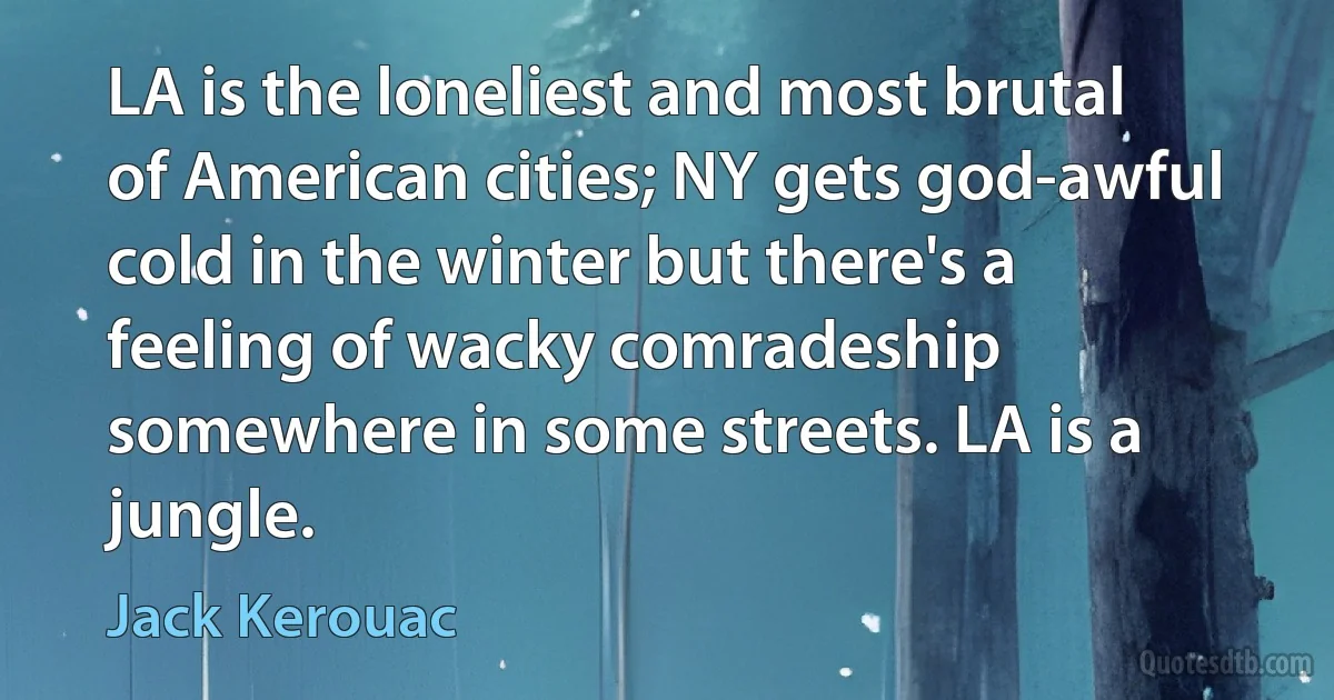 LA is the loneliest and most brutal of American cities; NY gets god-awful cold in the winter but there's a feeling of wacky comradeship somewhere in some streets. LA is a jungle. (Jack Kerouac)