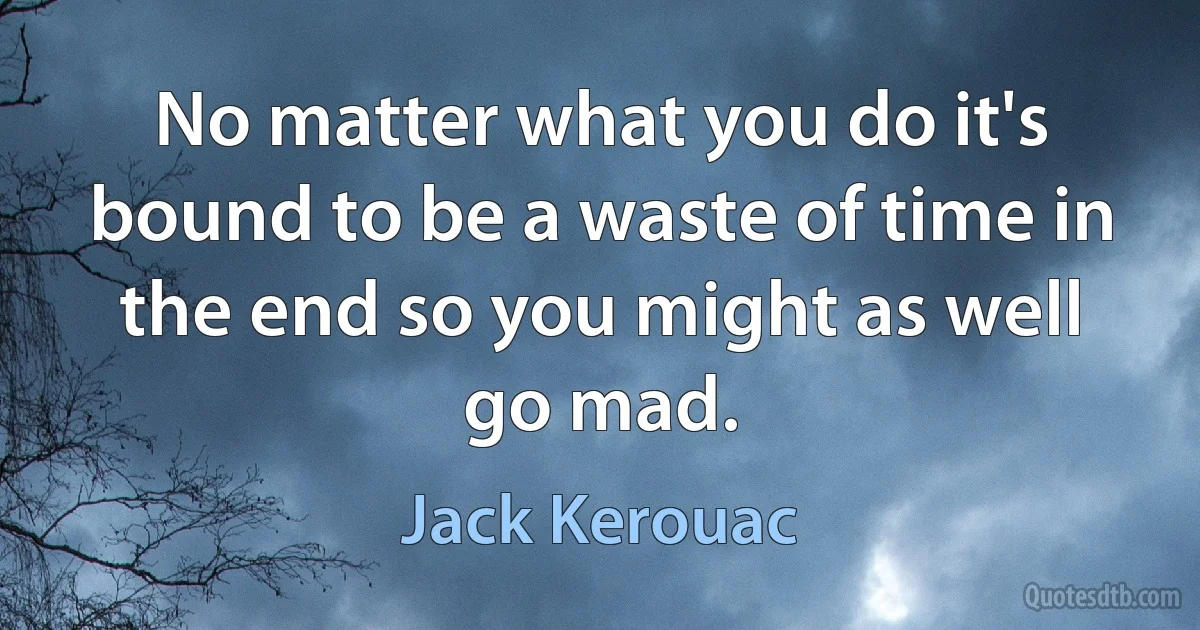 No matter what you do it's bound to be a waste of time in the end so you might as well go mad. (Jack Kerouac)