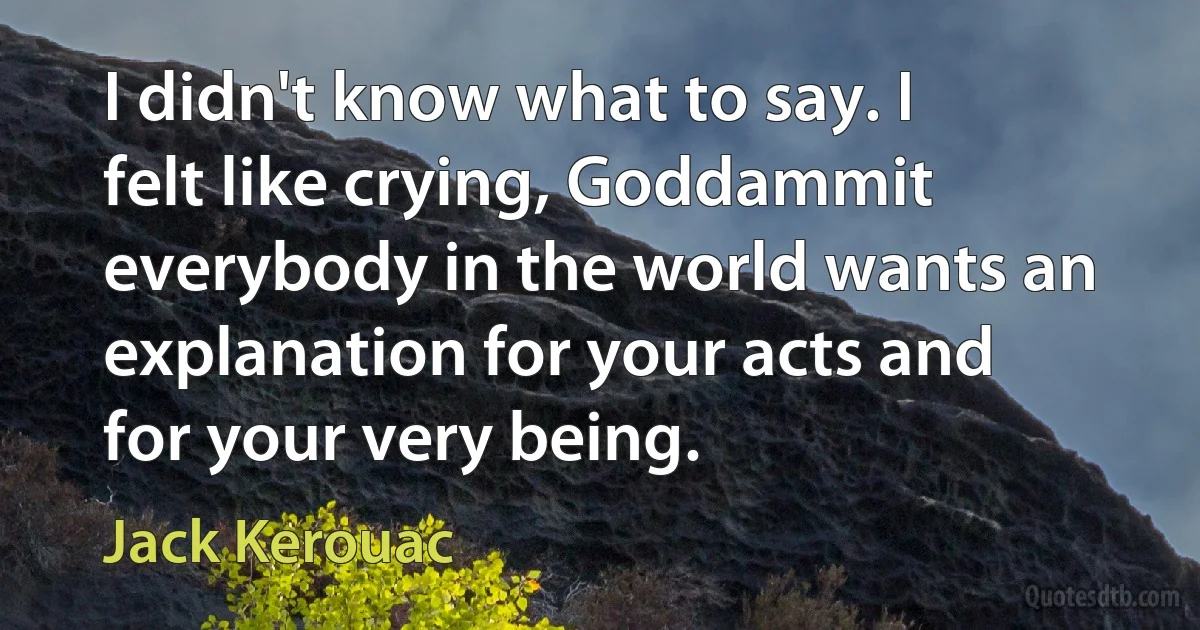 I didn't know what to say. I felt like crying, Goddammit everybody in the world wants an explanation for your acts and for your very being. (Jack Kerouac)