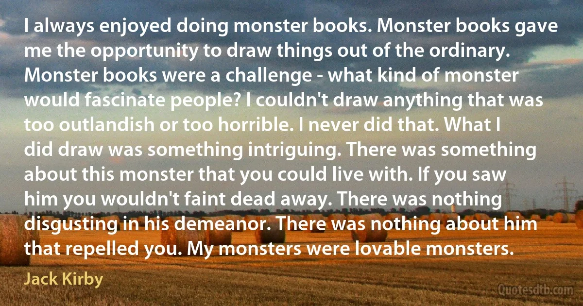 I always enjoyed doing monster books. Monster books gave me the opportunity to draw things out of the ordinary. Monster books were a challenge - what kind of monster would fascinate people? I couldn't draw anything that was too outlandish or too horrible. I never did that. What I did draw was something intriguing. There was something about this monster that you could live with. If you saw him you wouldn't faint dead away. There was nothing disgusting in his demeanor. There was nothing about him that repelled you. My monsters were lovable monsters. (Jack Kirby)