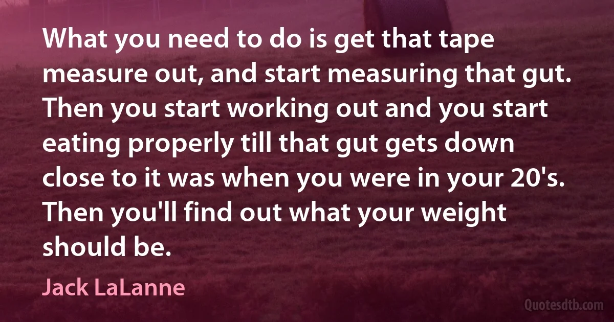 What you need to do is get that tape measure out, and start measuring that gut. Then you start working out and you start eating properly till that gut gets down close to it was when you were in your 20's. Then you'll find out what your weight should be. (Jack LaLanne)