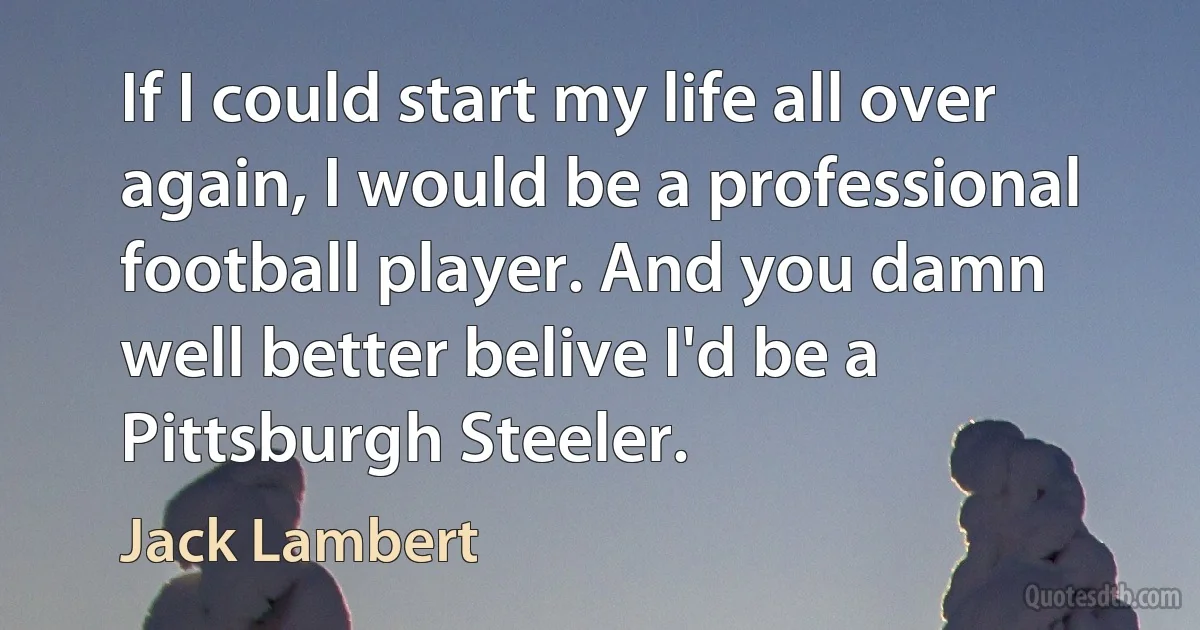 If I could start my life all over again, I would be a professional football player. And you damn well better belive I'd be a Pittsburgh Steeler. (Jack Lambert)