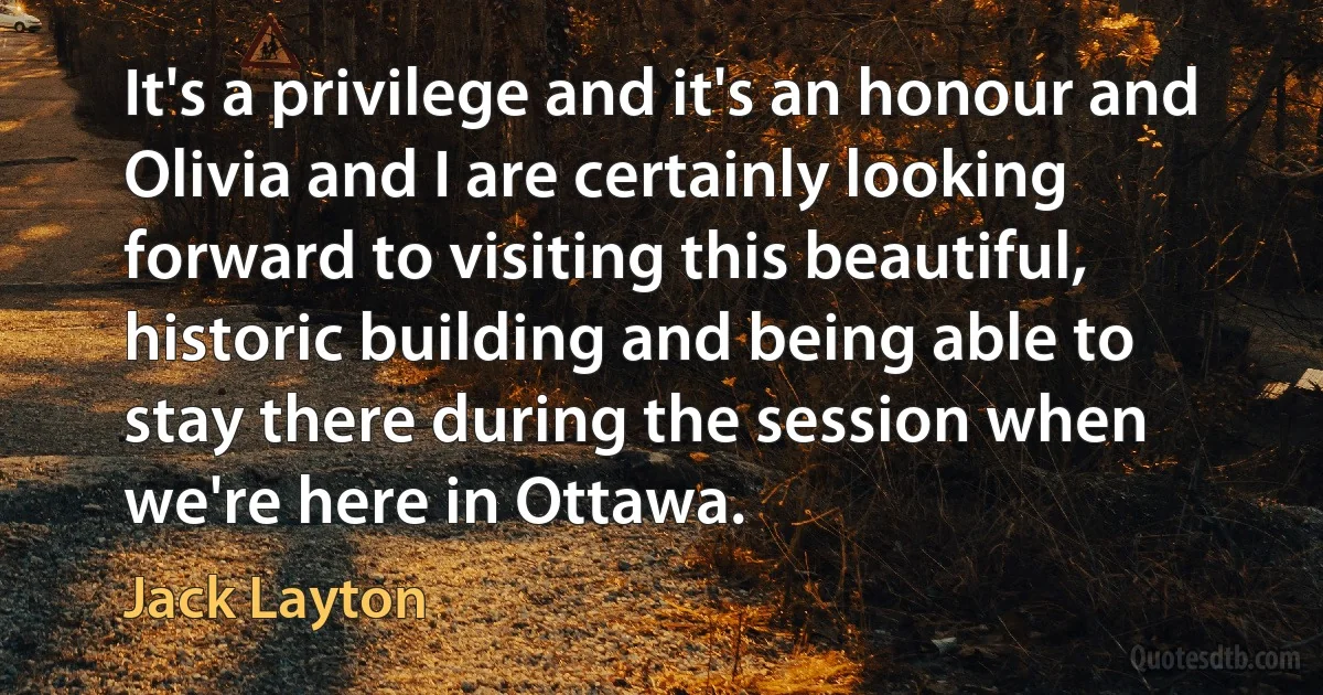 It's a privilege and it's an honour and Olivia and I are certainly looking forward to visiting this beautiful, historic building and being able to stay there during the session when we're here in Ottawa. (Jack Layton)