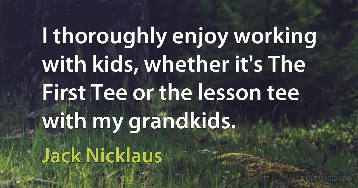 I thoroughly enjoy working with kids, whether it's The First Tee or the lesson tee with my grandkids. (Jack Nicklaus)