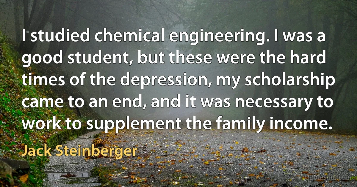 I studied chemical engineering. I was a good student, but these were the hard times of the depression, my scholarship came to an end, and it was necessary to work to supplement the family income. (Jack Steinberger)