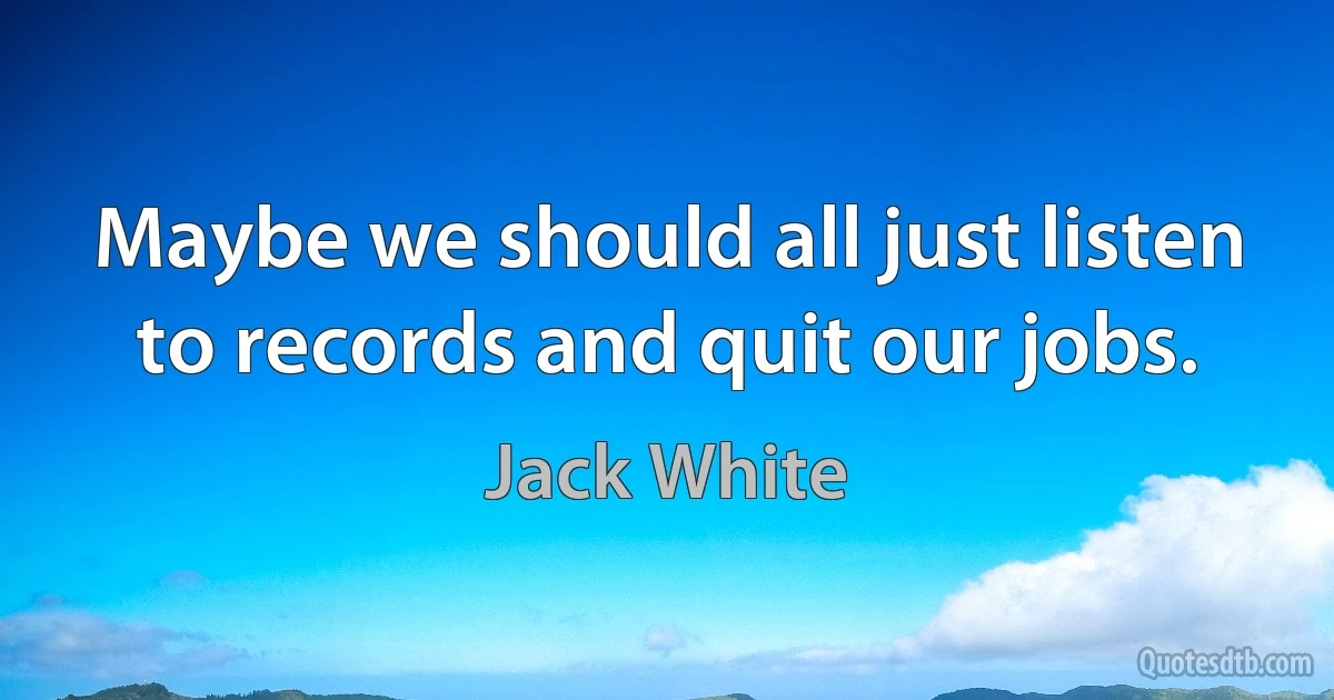 Maybe we should all just listen to records and quit our jobs. (Jack White)