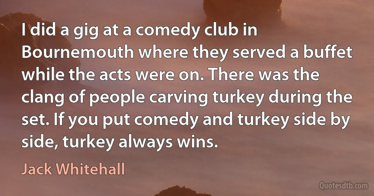 I did a gig at a comedy club in Bournemouth where they served a buffet while the acts were on. There was the clang of people carving turkey during the set. If you put comedy and turkey side by side, turkey always wins. (Jack Whitehall)