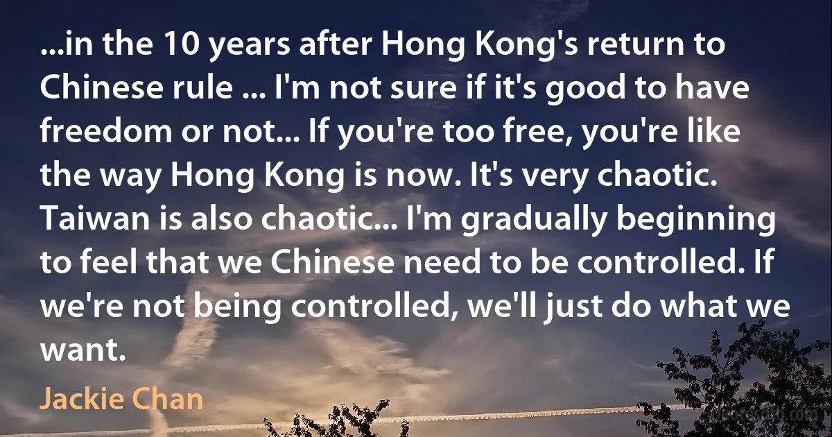 ...in the 10 years after Hong Kong's return to Chinese rule ... I'm not sure if it's good to have freedom or not... If you're too free, you're like the way Hong Kong is now. It's very chaotic. Taiwan is also chaotic... I'm gradually beginning to feel that we Chinese need to be controlled. If we're not being controlled, we'll just do what we want. (Jackie Chan)