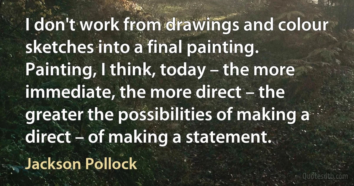 I don't work from drawings and colour sketches into a final painting. Painting, I think, today – the more immediate, the more direct – the greater the possibilities of making a direct – of making a statement. (Jackson Pollock)