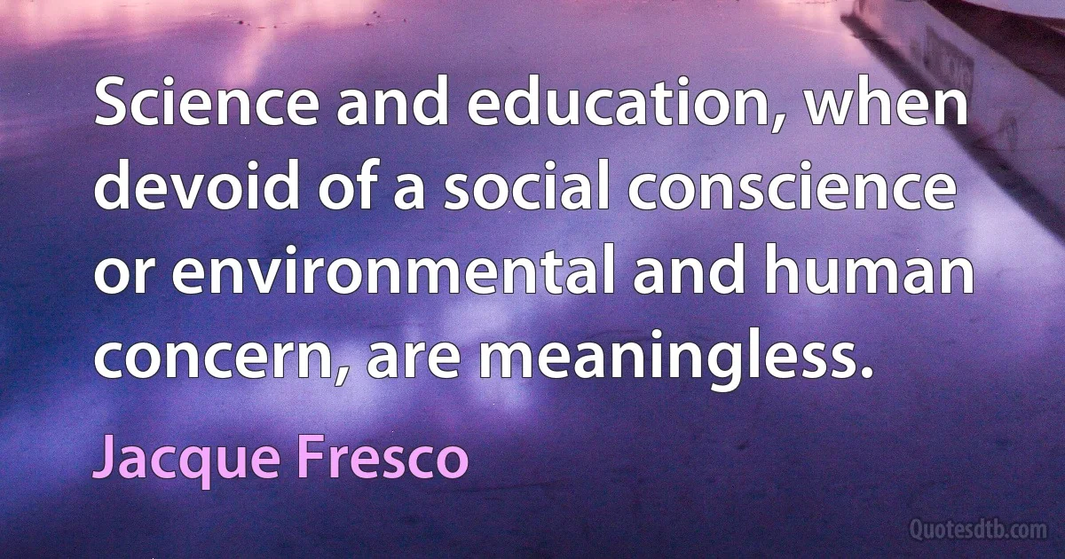 Science and education, when devoid of a social conscience or environmental and human concern, are meaningless. (Jacque Fresco)