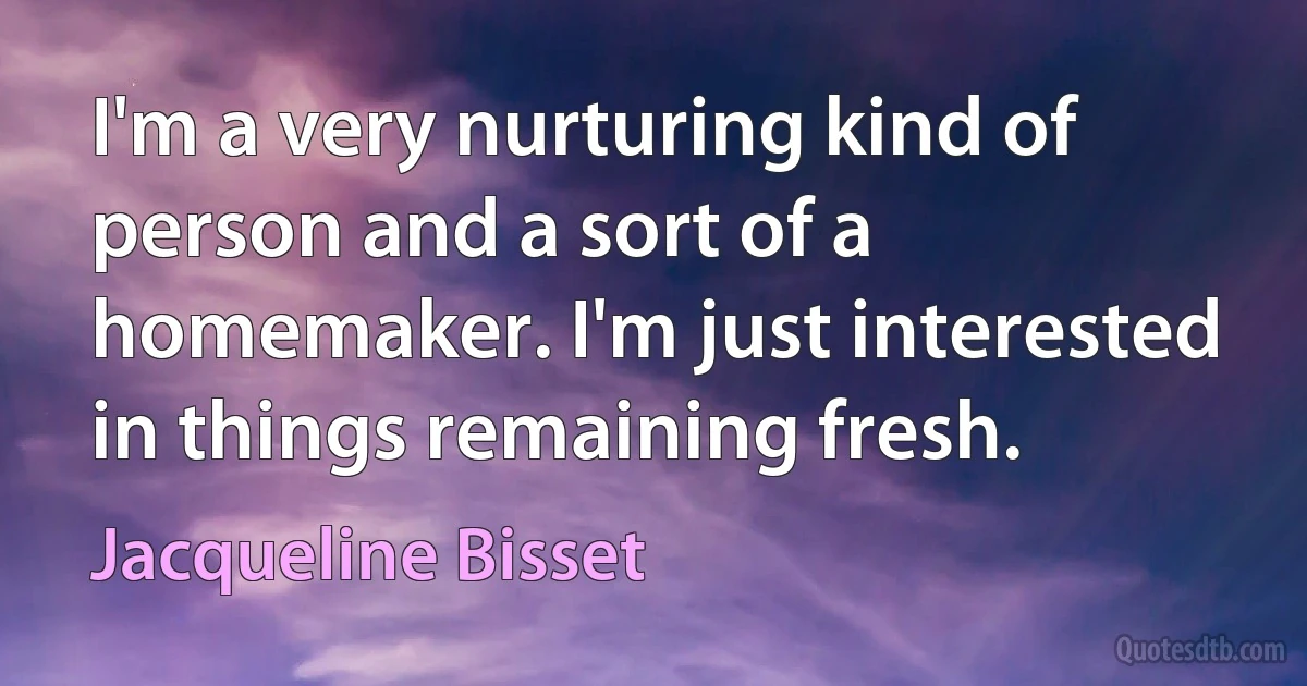 I'm a very nurturing kind of person and a sort of a homemaker. I'm just interested in things remaining fresh. (Jacqueline Bisset)