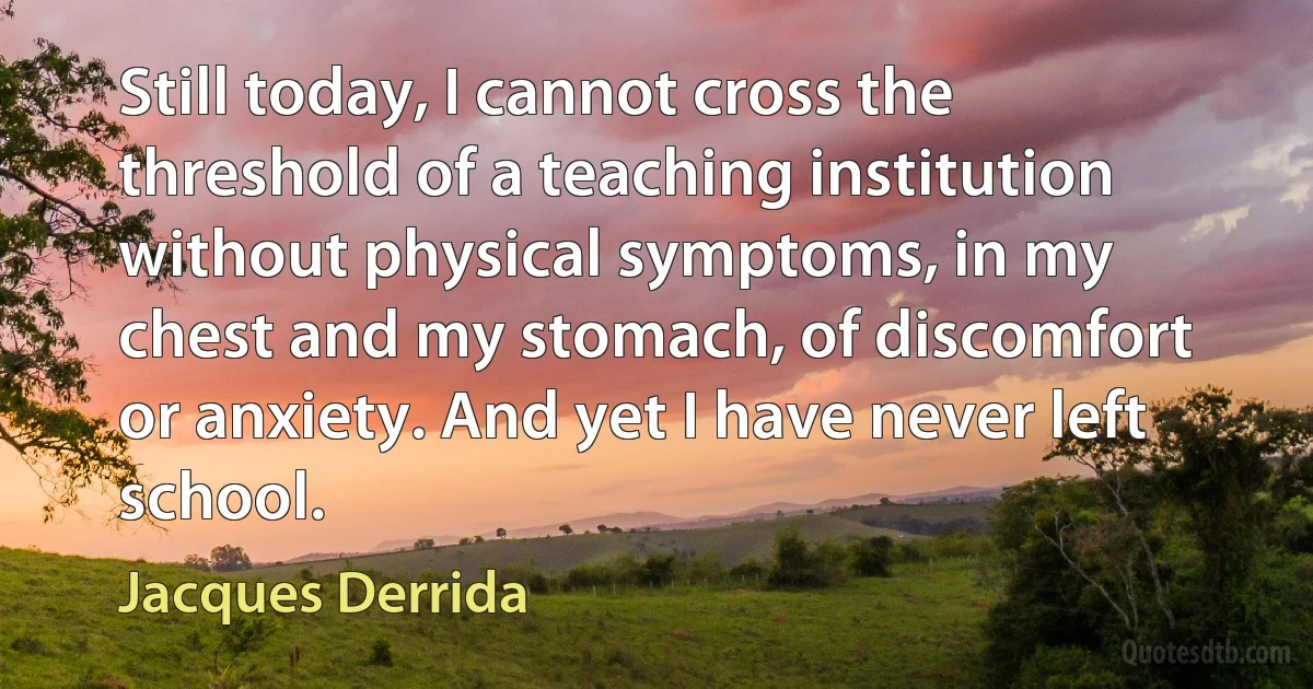 Still today, I cannot cross the threshold of a teaching institution without physical symptoms, in my chest and my stomach, of discomfort or anxiety. And yet I have never left school. (Jacques Derrida)