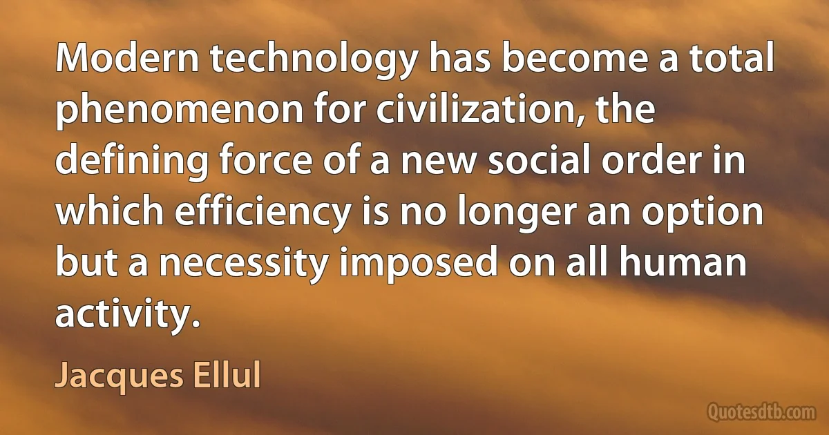 Modern technology has become a total phenomenon for civilization, the defining force of a new social order in which efficiency is no longer an option but a necessity imposed on all human activity. (Jacques Ellul)