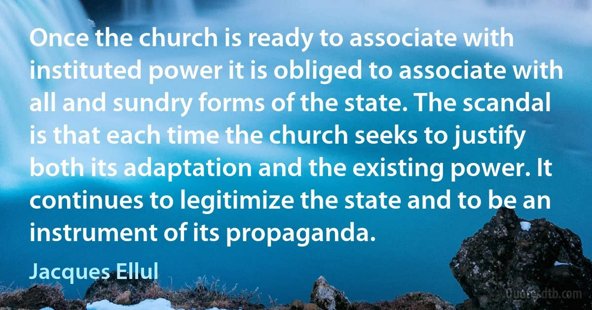 Once the church is ready to associate with instituted power it is obliged to associate with all and sundry forms of the state. The scandal is that each time the church seeks to justify both its adaptation and the existing power. It continues to legitimize the state and to be an instrument of its propaganda. (Jacques Ellul)