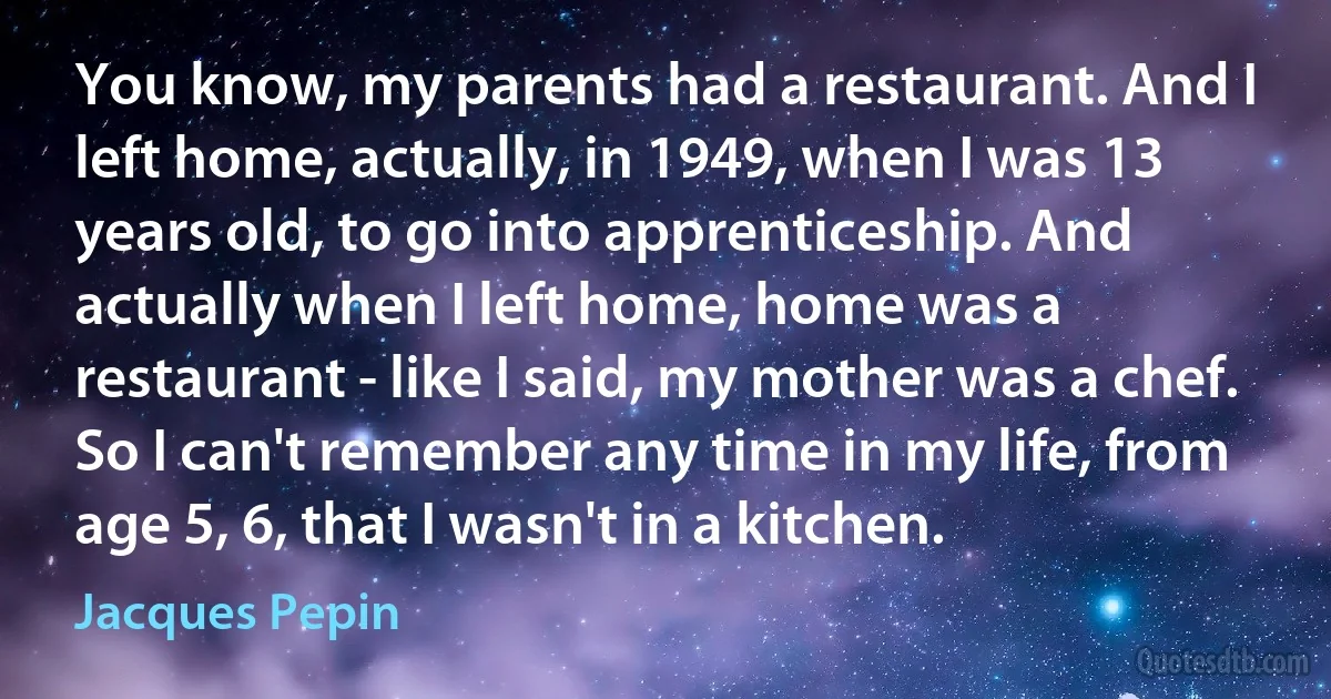 You know, my parents had a restaurant. And I left home, actually, in 1949, when I was 13 years old, to go into apprenticeship. And actually when I left home, home was a restaurant - like I said, my mother was a chef. So I can't remember any time in my life, from age 5, 6, that I wasn't in a kitchen. (Jacques Pepin)