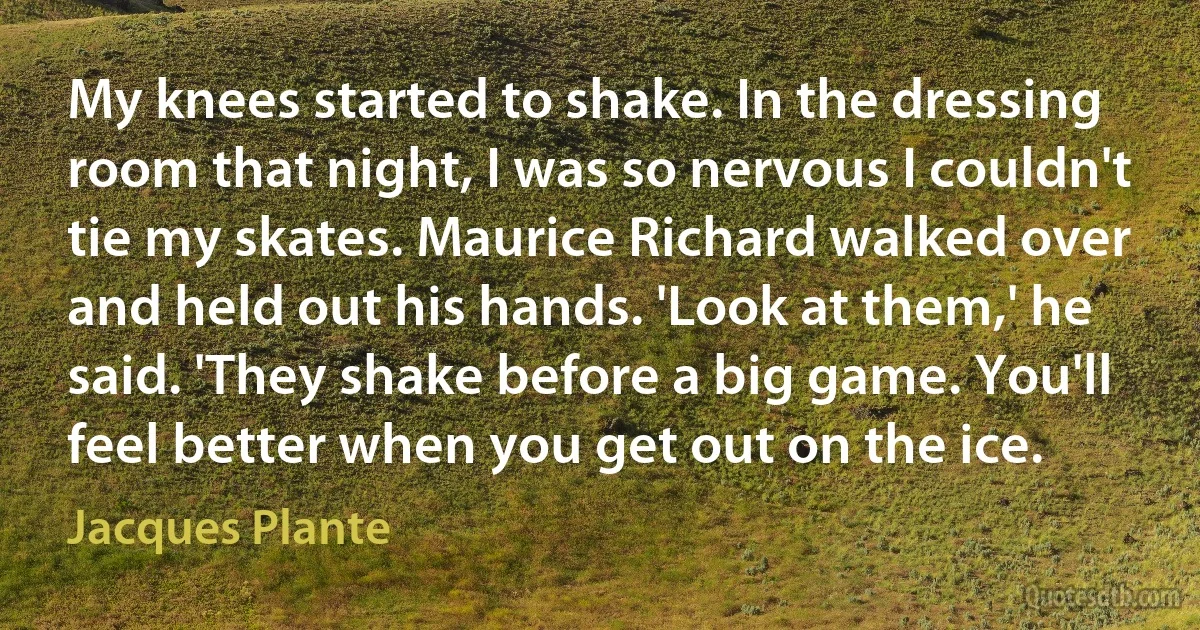 My knees started to shake. In the dressing room that night, I was so nervous I couldn't tie my skates. Maurice Richard walked over and held out his hands. 'Look at them,' he said. 'They shake before a big game. You'll feel better when you get out on the ice. (Jacques Plante)