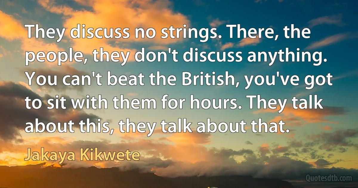 They discuss no strings. There, the people, they don't discuss anything. You can't beat the British, you've got to sit with them for hours. They talk about this, they talk about that. (Jakaya Kikwete)