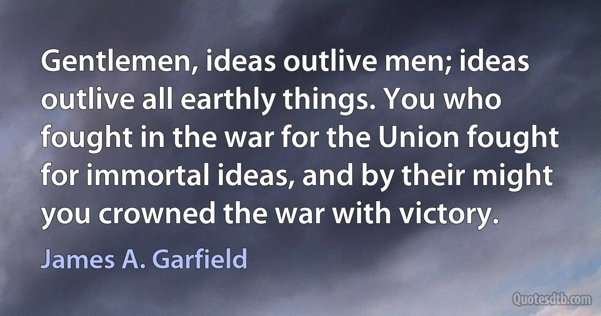 Gentlemen, ideas outlive men; ideas outlive all earthly things. You who fought in the war for the Union fought for immortal ideas, and by their might you crowned the war with victory. (James A. Garfield)