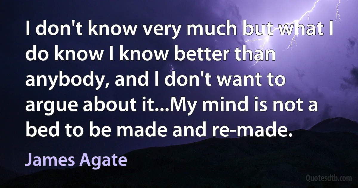 I don't know very much but what I do know I know better than anybody, and I don't want to argue about it...My mind is not a bed to be made and re-made. (James Agate)