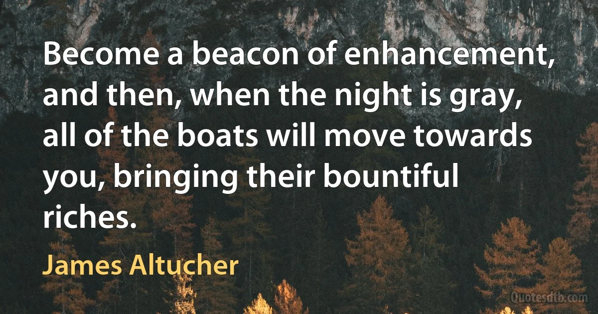 Become a beacon of enhancement, and then, when the night is gray, all of the boats will move towards you, bringing their bountiful riches. (James Altucher)